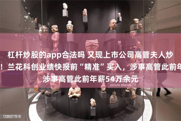 杠杆炒股的app合法吗 又现上市公司高管夫人炒“自家”股票！兰花科创业绩快报前“精准”买入，涉事高管此前年薪54万余元