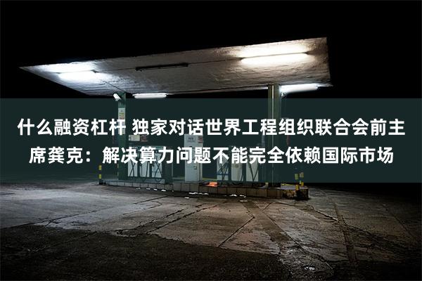 什么融资杠杆 独家对话世界工程组织联合会前主席龚克：解决算力问题不能完全依赖国际市场