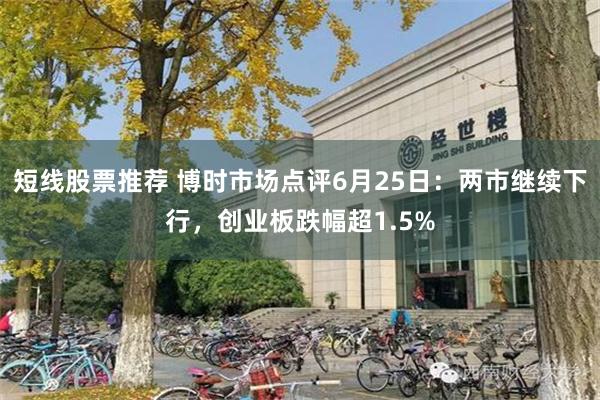 短线股票推荐 博时市场点评6月25日：两市继续下行，创业板跌幅超1.5%