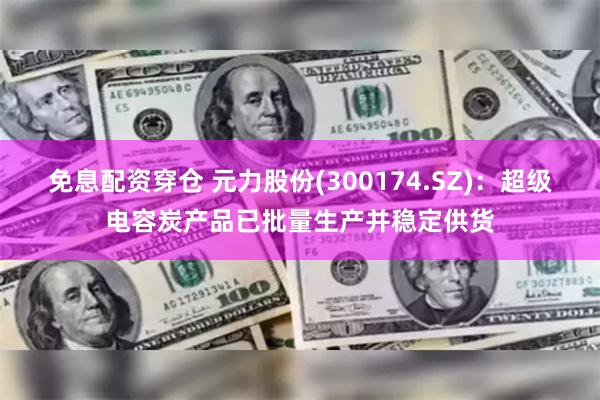 免息配资穿仓 元力股份(300174.SZ)：超级电容炭产品已批量生产并稳定供货