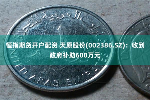 恒指期货开户配资 天原股份(002386.SZ)：收到政府补助600万元