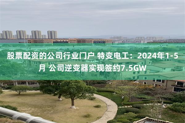 股票配资的公司行业门户 特变电工：2024年1-5月 公司逆变器实现签约7.5GW