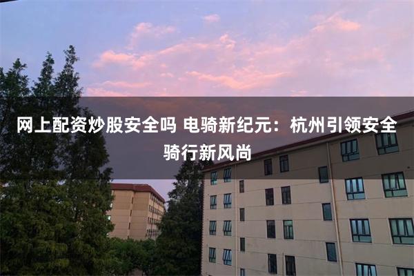 网上配资炒股安全吗 电骑新纪元：杭州引领安全骑行新风尚