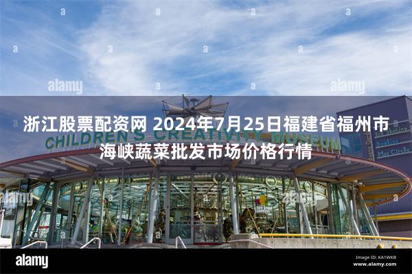 浙江股票配资网 2024年7月25日福建省福州市海峡蔬菜批发市场价格行情