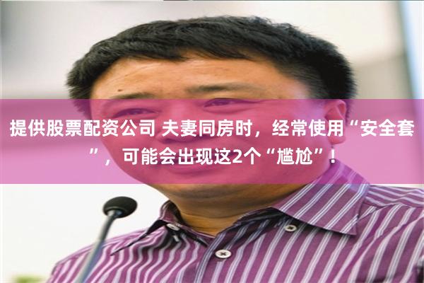 提供股票配资公司 夫妻同房时，经常使用“安全套”，可能会出现这2个“尴尬”！