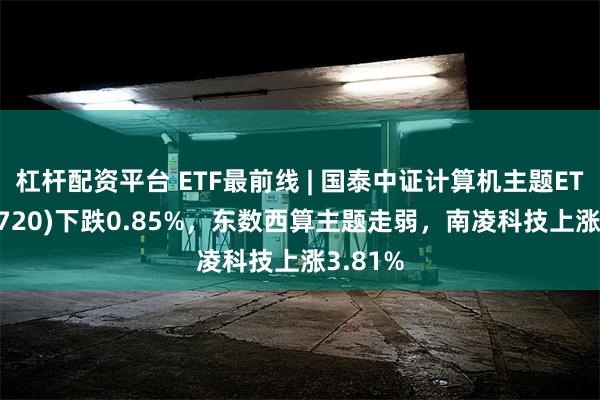 杠杆配资平台 ETF最前线 | 国泰中证计算机主题ETF(512720)下跌0.85%，东数西算主题走弱，南凌科技上涨3.81%