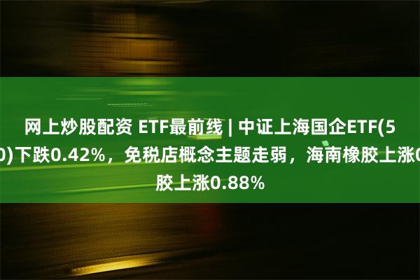 网上炒股配资 ETF最前线 | 中证上海国企ETF(510810)下跌0.42%，免税店概念主题走弱，海南橡胶上涨0.88%