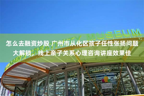 怎么去融资炒股 广州市从化区孩子任性张扬问题大解锁，线上亲子关系心理咨询讲座效果佳