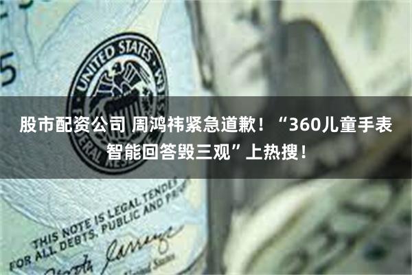 股市配资公司 周鸿祎紧急道歉！“360儿童手表智能回答毁三观”上热搜！