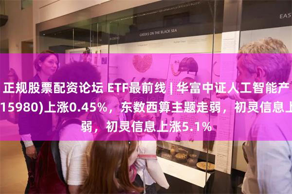 正规股票配资论坛 ETF最前线 | 华富中证人工智能产业ETF(515980)上涨0.45%，东数西算主题走弱，初灵信息上涨5.1%