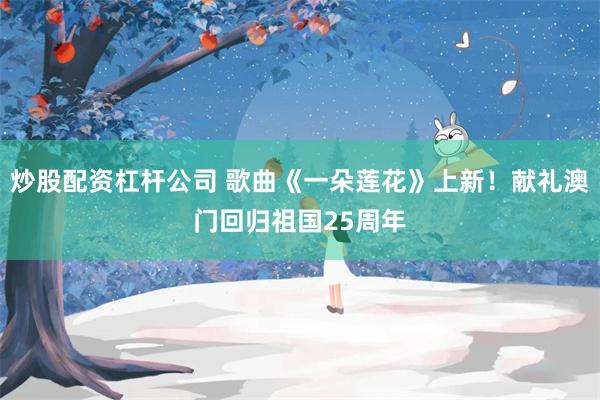 炒股配资杠杆公司 歌曲《一朵莲花》上新！献礼澳门回归祖国25周年