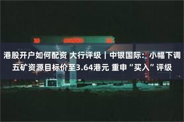 港股开户如何配资 大行评级｜中银国际：小幅下调五矿资源目标价至3.64港元 重申“买入”评级