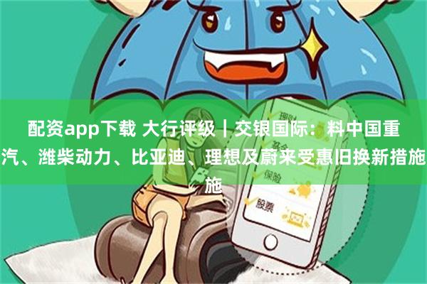 配资app下载 大行评级｜交银国际：料中国重汽、潍柴动力、比亚迪、理想及蔚来受惠旧换新措施