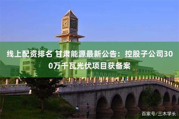 线上配资排名 甘肃能源最新公告：控股子公司300万千瓦光伏项目获备案