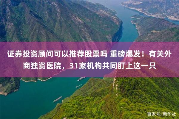 证券投资顾问可以推荐股票吗 重磅爆发！有关外商独资医院，31家机构共同盯上这一只