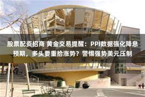 股票配资招商 黄金交易提醒：PPI数据强化降息预期，多头要重拾涨势？警惕强势美元压制