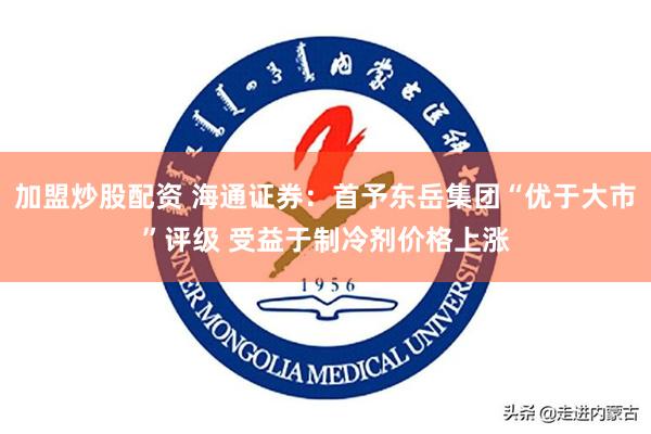 加盟炒股配资 海通证券：首予东岳集团“优于大市”评级 受益于制冷剂价格上涨