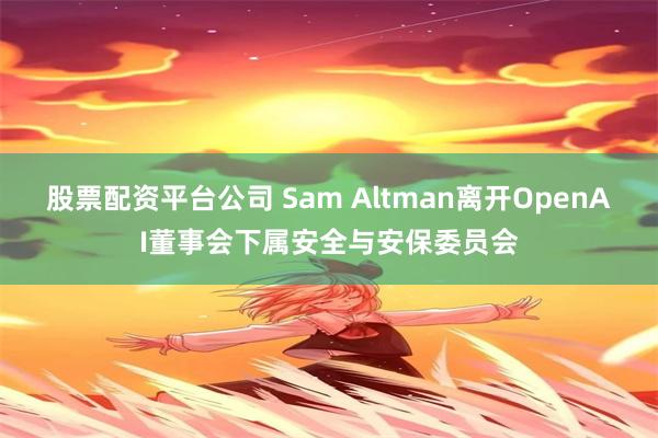 股票配资平台公司 Sam Altman离开OpenAI董事会下属安全与安保委员会