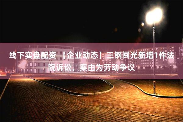 线下实盘配资 【企业动态】三钢闽光新增1件法院诉讼，案由为劳动争议