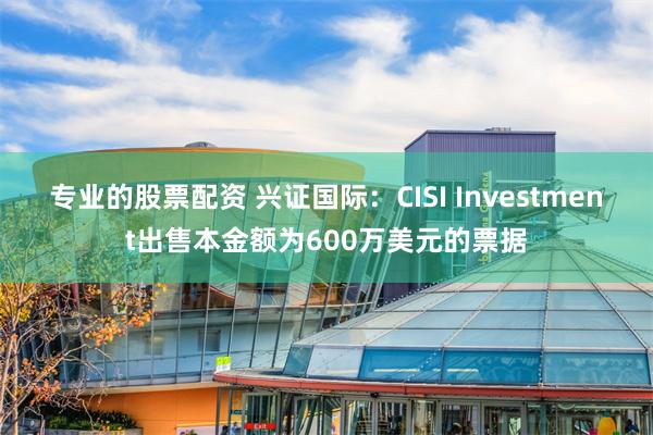 专业的股票配资 兴证国际：CISI Investment出售本金额为600万美元的票据