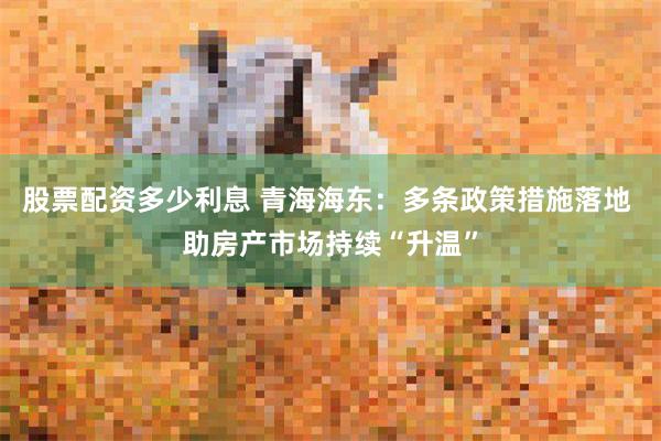 股票配资多少利息 青海海东：多条政策措施落地 助房产市场持续“升温”