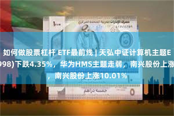 如何做股票杠杆 ETF最前线 | 天弘中证计算机主题ETF(159998)下跌4.35%，华为HMS主题走弱，南兴股份上涨10.01%