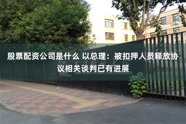 股票配资公司是什么 以总理：被扣押人员释放协议相关谈判已有进展