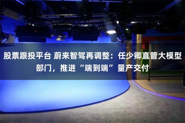 股票跟投平台 蔚来智驾再调整：任少卿直管大模型部门，推进 “端到端” 量产交付