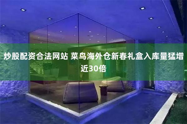 炒股配资合法网站 菜鸟海外仓新春礼盒入库量猛增近30倍