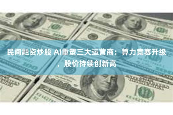 民间融资炒股 AI重塑三大运营商：算力竞赛升级，股价持续创新高