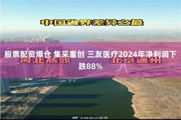 股票配资爆仓 集采重创 三友医疗2024年净利润下跌88%