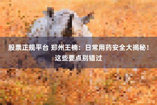 股票正规平台 郑州王楠：日常用药安全大揭秘！这些要点别错过