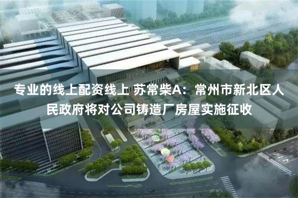 专业的线上配资线上 苏常柴A：常州市新北区人民政府将对公司铸造厂房屋实施征收