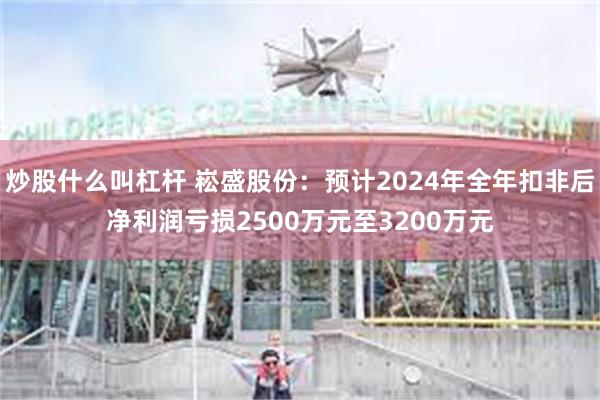 炒股什么叫杠杆 崧盛股份：预计2024年全年扣非后净利润亏损2500万元至3200万元