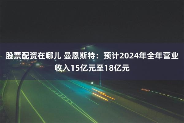 股票配资在哪儿 曼恩斯特：预计2024年全年营业收入15亿元至18亿元